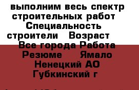 выполним весь спектр строительных работ › Специальность ­ строители › Возраст ­ 31 - Все города Работа » Резюме   . Ямало-Ненецкий АО,Губкинский г.